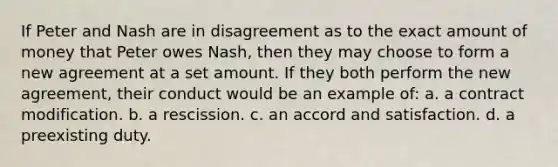 If Peter and Nash are in disagreement as to the exact amount of money that Peter owes Nash, then they may choose to form a new agreement at a set amount. If they both perform the new agreement, their conduct would be an example of: a. a contract modification. b. a rescission. c. an accord and satisfaction. d. a preexisting duty.