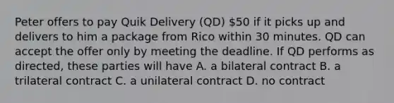 Peter offers to pay Quik Delivery (QD) 50 if it picks up and delivers to him a package from Rico within 30 minutes. QD can accept the offer only by meeting the deadline. If QD performs as directed, these parties will have A. a bilateral contract B. a trilateral contract C. a unilateral contract D. no contract