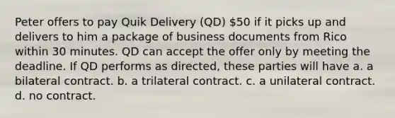 Peter offers to pay Quik Delivery (QD) 50 if it picks up and delivers to him a package of business documents from Rico within 30 minutes. QD can accept the offer only by meeting the deadline. If QD performs as directed, these parties will have a. a bilateral contract. b. a trilateral contract. c. a unilateral contract. d. no contract.