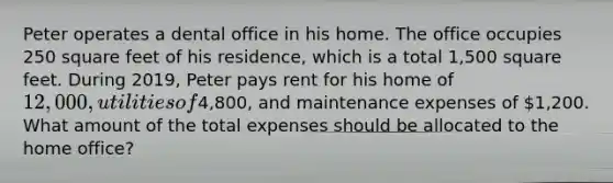 Peter operates a dental office in his home. The office occupies 250 square feet of his residence, which is a total 1,500 square feet. During 2019, Peter pays rent for his home of 12,000, utilities of4,800, and maintenance expenses of 1,200. What amount of the total expenses should be allocated to the home office?