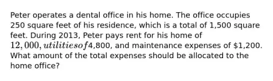 Peter operates a dental office in his home. The office occupies 250 square feet of his residence, which is a total of 1,500 square feet. During 2013, Peter pays rent for his home of 12,000, utilities of4,800, and maintenance expenses of 1,200. What amount of the total expenses should be allocated to the home office?