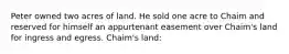 Peter owned two acres of land. He sold one acre to Chaim and reserved for himself an appurtenant easement over Chaim's land for ingress and egress. Chaim's land: