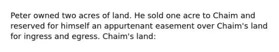 Peter owned two acres of land. He sold one acre to Chaim and reserved for himself an appurtenant easement over Chaim's land for ingress and egress. Chaim's land: