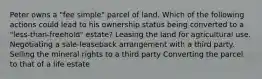 Peter owns a "fee simple" parcel of land. Which of the following actions could lead to his ownership status being converted to a "less-than-freehold" estate? Leasing the land for agricultural use. Negotiating a sale-leaseback arrangement with a third party. Selling the mineral rights to a third party Converting the parcel to that of a life estate