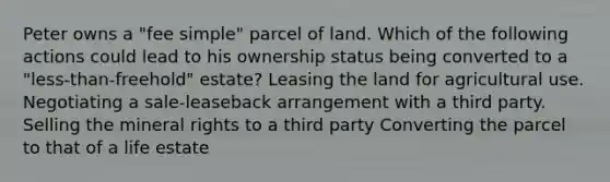 Peter owns a "fee simple" parcel of land. Which of the following actions could lead to his ownership status being converted to a "less-than-freehold" estate? Leasing the land for agricultural use. Negotiating a sale-leaseback arrangement with a third party. Selling the mineral rights to a third party Converting the parcel to that of a life estate