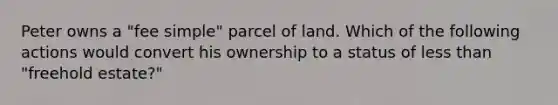 Peter owns a "fee simple" parcel of land. Which of the following actions would convert his ownership to a status of less than "freehold estate?"