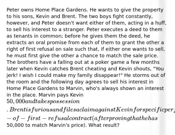 Peter owns Home Place Gardens. He wants to give the property to his sons, Kevin and Brent. The two boys fight constantly, however, and Peter doesn't want either of them, acting in a huff, to sell his interest to a stranger. Peter executes a deed to them as tenants in common; before he gives them the deed, he extracts an oral promise from each of them to grant the other a right of first refusal on sale such that, if either one wants to sell, he must first give the other a chance to match the sale price. The brothers have a falling out at a poker game a few months later when Kevin catches Brent cheating and Kevin shouts, "You jerk! I wish I could make my family disappear!" He storms out of the room and the following day agrees to sell his interest in Home Place Gardens to Marvin, who's always shown an interest in the place. Marvin pays Kevin 50,000 and takes possession. Brent is furious and files a claim against Kevin for specific performance of the right-of-first-refusal contract (after proving that he has50,000 to match Marvin's price). What result?