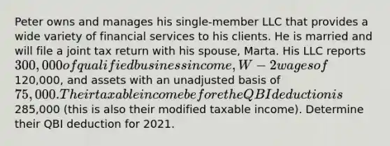 Peter owns and manages his single-member LLC that provides a wide variety of financial services to his clients. He is married and will file a joint tax return with his spouse, Marta. His LLC reports 300,000 of qualified business income, W-2 wages of120,000, and assets with an unadjusted basis of 75,000. Their taxable income before the QBI deduction is285,000 (this is also their modified taxable income). Determine their QBI deduction for 2021.