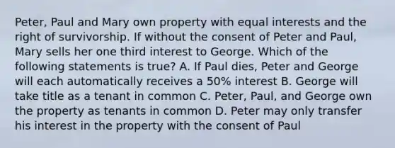 Peter, Paul and Mary own property with equal interests and the right of survivorship. If without the consent of Peter and Paul, Mary sells her one third interest to George. Which of the following statements is true? A. If Paul dies, Peter and George will each automatically receives a 50% interest B. George will take title as a tenant in common C. Peter, Paul, and George own the property as tenants in common D. Peter may only transfer his interest in the property with the consent of Paul