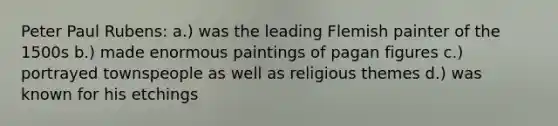 Peter Paul Rubens: a.) was the leading Flemish painter of the 1500s b.) made enormous paintings of pagan figures c.) portrayed townspeople as well as religious themes d.) was known for his etchings