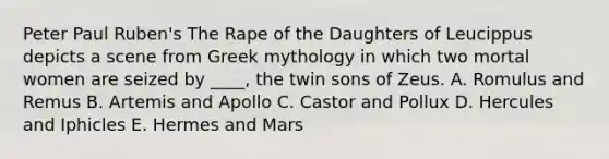 Peter Paul Ruben's The Rape of the Daughters of Leucippus depicts a scene from Greek mythology in which two mortal women are seized by ____, the twin sons of Zeus. A. Romulus and Remus B. Artemis and Apollo C. Castor and Pollux D. Hercules and Iphicles E. Hermes and Mars