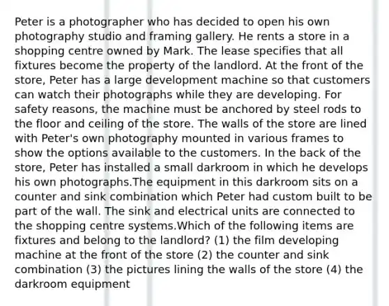 Peter is a photographer who has decided to open his own photography studio and framing gallery. He rents a store in a shopping centre owned by Mark. The lease specifies that all fixtures become the property of the landlord. At the front of the store, Peter has a large development machine so that customers can watch their photographs while they are developing. For safety reasons, the machine must be anchored by steel rods to the floor and ceiling of the store. The walls of the store are lined with Peter's own photography mounted in various frames to show the options available to the customers. In the back of the store, Peter has installed a small darkroom in which he develops his own photographs.The equipment in this darkroom sits on a counter and sink combination which Peter had custom built to be part of the wall. The sink and electrical units are connected to the shopping centre systems.Which of the following items are fixtures and belong to the landlord? (1) the film developing machine at the front of the store (2) the counter and sink combination (3) the pictures lining the walls of the store (4) the darkroom equipment