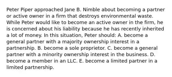 Peter Piper approached Jane B. Nimble about becoming a partner or active owner in a firm that destroys environmental waste. While Peter would like to become an active owner in the firm, he is concerned about his liability because he has recently inherited a lot of money. In this situation, Peter should: A. become a general partner with a majority ownership interest in a partnership. B. become a sole proprietor. C. become a general partner with a minority ownership interest in the business. D. become a member in an LLC. E. become a limited partner in a limited partnership.