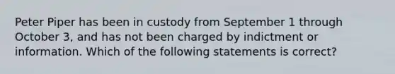 Peter Piper has been in custody from September 1 through October 3, and has not been charged by indictment or information. Which of the following statements is correct?