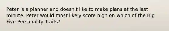 Peter is a planner and doesn't like to make plans at the last minute. Peter would most likely score high on which of the Big Five Personality Traits?