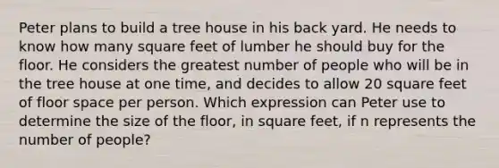 Peter plans to build a tree house in his back yard. He needs to know how many square feet of lumber he should buy for the floor. He considers the greatest number of people who will be in the tree house at one time, and decides to allow 20 square feet of floor space per person. Which expression can Peter use to determine the size of the floor, in square feet, if n represents the number of people?