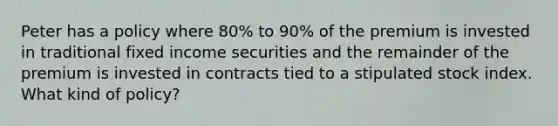 Peter has a policy where 80% to 90% of the premium is invested in traditional fixed income securities and the remainder of the premium is invested in contracts tied to a stipulated stock index. What kind of policy?