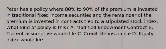 Peter has a policy where 80% to 90% of the premium is invested in traditional fixed income securities and the remainder of the premium is invested in contracts tied to a stipulated stock index. What kind of policy is this? A. Modified Endowment Contract B. Current assumptive whole life C. Credit life insurance D. Equity index whole life