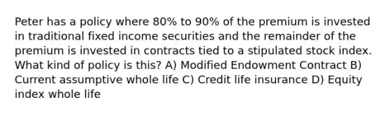 Peter has a policy where 80% to 90% of the premium is invested in traditional fixed income securities and the remainder of the premium is invested in contracts tied to a stipulated stock index. What kind of policy is this? A) Modified Endowment Contract B) Current assumptive whole life C) Credit life insurance D) Equity index whole life