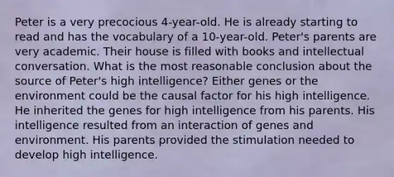 Peter is a very precocious 4-year-old. He is already starting to read and has the vocabulary of a 10-year-old. Peter's parents are very academic. Their house is filled with books and intellectual conversation. What is the most reasonable conclusion about the source of Peter's high intelligence? Either genes or the environment could be the causal factor for his high intelligence. He inherited the genes for high intelligence from his parents. His intelligence resulted from an interaction of genes and environment. His parents provided the stimulation needed to develop high intelligence.