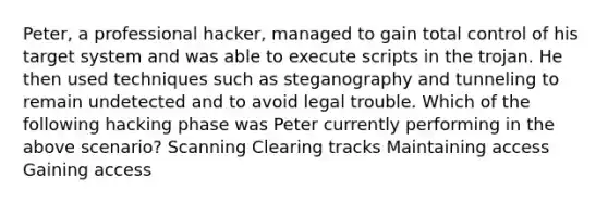 Peter, a professional hacker, managed to gain total control of his target system and was able to execute scripts in the trojan. He then used techniques such as steganography and tunneling to remain undetected and to avoid legal trouble. Which of the following hacking phase was Peter currently performing in the above scenario? Scanning Clearing tracks Maintaining access Gaining access