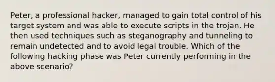 Peter, a professional hacker, managed to gain total control of his target system and was able to execute scripts in the trojan. He then used techniques such as steganography and tunneling to remain undetected and to avoid legal trouble. Which of the following hacking phase was Peter currently performing in the above scenario?