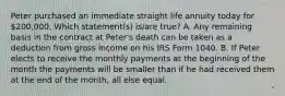 Peter purchased an immediate straight life annuity today for 200,000. Which statement(s) is/are true? A. Any remaining basis in the contract at Peter's death can be taken as a deduction from gross income on his IRS Form 1040. B. If Peter elects to receive the monthly payments at the beginning of the month the payments will be smaller than if he had received them at the end of the month, all else equal.