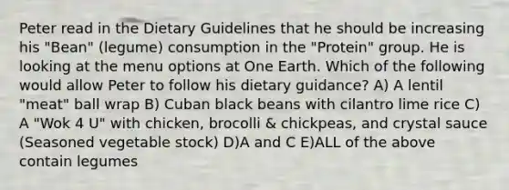 Peter read in the Dietary Guidelines that he should be increasing his "Bean" (legume) consumption in the "Protein" group. He is looking at the menu options at One Earth. Which of the following would allow Peter to follow his dietary guidance? A) A lentil "meat" ball wrap B) Cuban black beans with cilantro lime rice C) A "Wok 4 U" with chicken, brocolli & chickpeas, and crystal sauce (Seasoned vegetable stock) D)A and C E)ALL of the above contain legumes