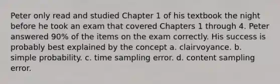 Peter only read and studied Chapter 1 of his textbook the night before he took an exam that covered Chapters 1 through 4. Peter answered 90% of the items on the exam correctly. His success is probably best explained by the concept a. clairvoyance. b. simple probability. c. time sampling error. d. content sampling error.