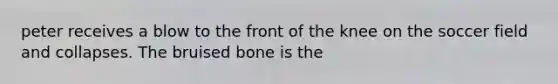 peter receives a blow to the front of the knee on the soccer field and collapses. The bruised bone is the