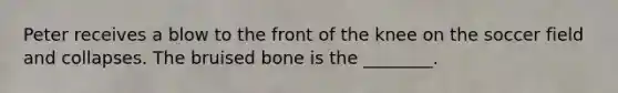 Peter receives a blow to the front of the knee on the soccer field and collapses. The bruised bone is the ________.