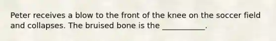 Peter receives a blow to the front of the knee on the soccer field and collapses. The bruised bone is the ___________.