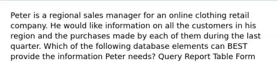 Peter is a regional sales manager for an online clothing retail company. He would like information on all the customers in his region and the purchases made by each of them during the last quarter. Which of the following database elements can BEST provide the information Peter needs? Query Report Table Form