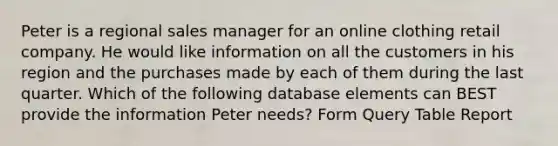 Peter is a regional sales manager for an online clothing retail company. He would like information on all the customers in his region and the purchases made by each of them during the last quarter. Which of the following database elements can BEST provide the information Peter needs? Form Query Table Report