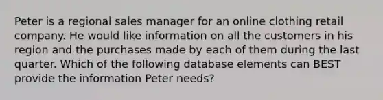 Peter is a regional sales manager for an online clothing retail company. He would like information on all the customers in his region and the purchases made by each of them during the last quarter. Which of the following database elements can BEST provide the information Peter needs?