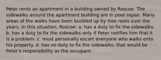 Peter rents an apartment in a building owned by Roscoe. The sidewalks around the apartment building are in poor repair. Many areas of the walks have been buckled up by tree roots over the years. In this situation, Roscoe: a. has a duty to fix the sidewalks. b. has a duty to fix the sidewalks only if Peter notifies him that it is a problem. c. must personally escort everyone who walks onto his property. d. has no duty to fix the sidewalks; that would be Peter's responsibility as the occupant.