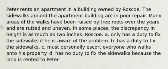 Peter rents an apartment in a building owned by Roscoe. The sidewalks around the apartment building are in poor repair. Many areas of the walks have been raised by tree roots over the years and are rutted and uneven. In some places, the discrepancy in height is as much as two inches. Roscoe: a. only has a duty to fix the sidewalks if he is aware of the problem. b. has a duty to fix the sidewalks. c. must personally escort everyone who walks onto his property. d. has no duty to fix the sidewalks because the land is rented to Peter.