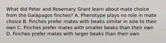 What did Peter and Rosemary Grant learn about mate choice from the Galápagos finches? A. Phenotype plays no role in mate choice B. Finches prefer mates with beaks similar in size to their own C. Finches prefer mates with smaller beaks than their own D. Finches prefer mates with larger beaks than their own