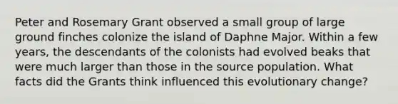 Peter and Rosemary Grant observed a small group of large ground finches colonize the island of Daphne Major. Within a few years, the descendants of the colonists had evolved beaks that were much larger than those in the source population. What facts did the Grants think influenced this evolutionary change?