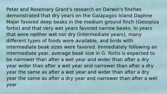 Peter and Rosemary Grant's research on Darwin's finches demonstrated that dry years on the Galapagos Island Daphne Major favored deep beaks in the medium ground finch (Geospiza fortis) and that very wet years favored narrow beaks. In years that were neither wet nor dry (intermediate years), many different types of foods were available, and birds with intermediate beak sizes were favored. Immediately following an intermediate year, average beak size in G. fortis is expected to be narrower than after a wet year and wider than after a dry year wider than after a wet year and narrower than after a dry year the same as after a wet year and wider than after a dry year the same as after a dry year and narrower than after a wet year