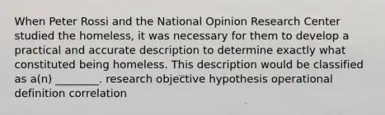 When Peter Rossi and the National Opinion Research Center studied the homeless, it was necessary for them to develop a practical and accurate description to determine exactly what constituted being homeless. This description would be classified as a(n) ________. research objective hypothesis operational definition correlation