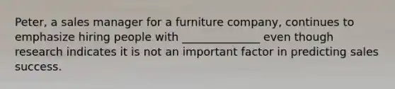 Peter, a sales manager for a furniture company, continues to emphasize hiring people with ______________ even though research indicates it is not an important factor in predicting sales success.