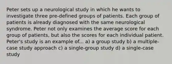 Peter sets up a neurological study in which he wants to investigate three pre-defined groups of patients. Each group of patients is already diagnosed with the same neurological syndrome. Peter not only examines the average score for each group of patients, but also the scores for each individual patient. Peter's study is an example of... a) a group study b) a multiple-case study approach c) a single-group study d) a single-case study