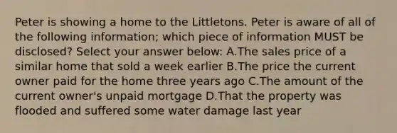 Peter is showing a home to the Littletons. Peter is aware of all of the following information; which piece of information MUST be disclosed? Select your answer below: A.The sales price of a similar home that sold a week earlier B.The price the current owner paid for the home three years ago C.The amount of the current owner's unpaid mortgage D.That the property was flooded and suffered some water damage last year