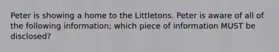 Peter is showing a home to the Littletons. Peter is aware of all of the following information; which piece of information MUST be disclosed?