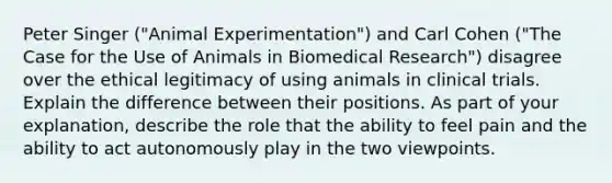 Peter Singer ("Animal Experimentation") and Carl Cohen ("The Case for the Use of Animals in Biomedical Research") disagree over the ethical legitimacy of using animals in clinical trials. Explain the difference between their positions. As part of your explanation, describe the role that the ability to feel pain and the ability to act autonomously play in the two viewpoints.