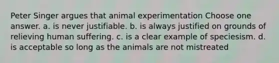 Peter Singer argues that animal experimentation Choose one answer. a. is never justifiable. b. is always justified on grounds of relieving human suffering. c. is a clear example of speciesism. d. is acceptable so long as the animals are not mistreated