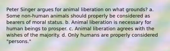 Peter Singer argues for animal liberation on what grounds? a. Some non-human animals should properly be considered as bearers of moral status. b. Animal liberation is necessary for human beings to prosper. c. Animal liberation agrees with the wishes of the majority. d. Only humans are properly considered "persons."