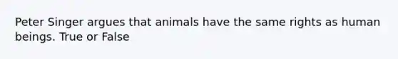 Peter Singer argues that animals have the same rights as human beings. True or False