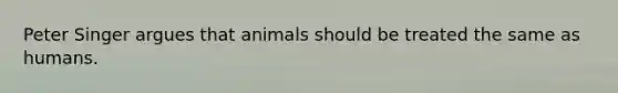 Peter Singer argues that animals should be treated the same as humans.